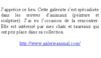 Zone de Texte: Japprcie ce lieu. Cette galeriste sest spcialise dans les uvres danimaux (peinture et sculpture). Jai eu loccasion de la rencontrer. Elle est intress par mes chats et taureaux qui ont pris place dans sa collection. http://www.galerieanimal.com/